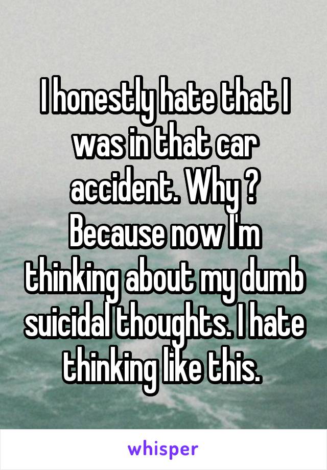 I honestly hate that I was in that car accident. Why ? Because now I'm thinking about my dumb suicidal thoughts. I hate thinking like this. 