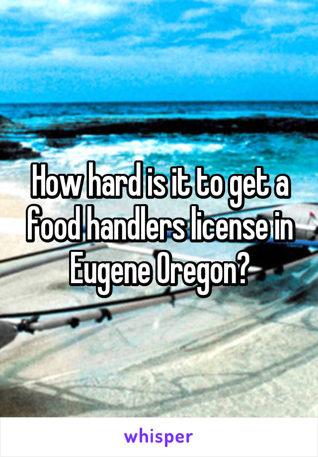 How hard is it to get a food handlers license in Eugene Oregon?