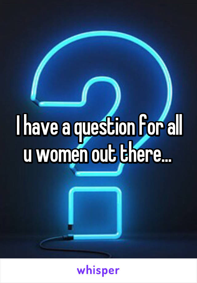 I have a question for all u women out there... 
