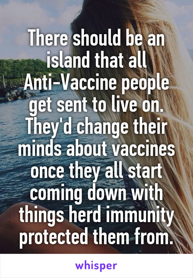 There should be an island that all Anti-Vaccine people get sent to live on. They'd change their minds about vaccines once they all start coming down with things herd immunity protected them from.