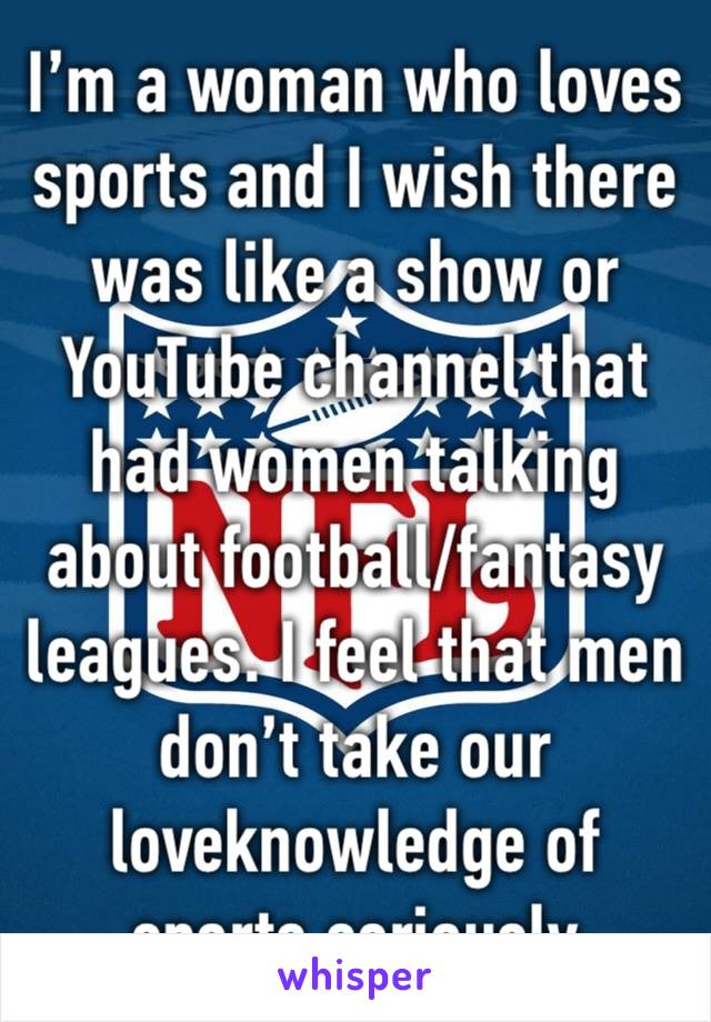 I’m a woman who loves sports and I wish there was like a show or YouTube channel that had women talking about football/fantasy leagues. I feel that men don’t take our loveknowledge of sports seriously
