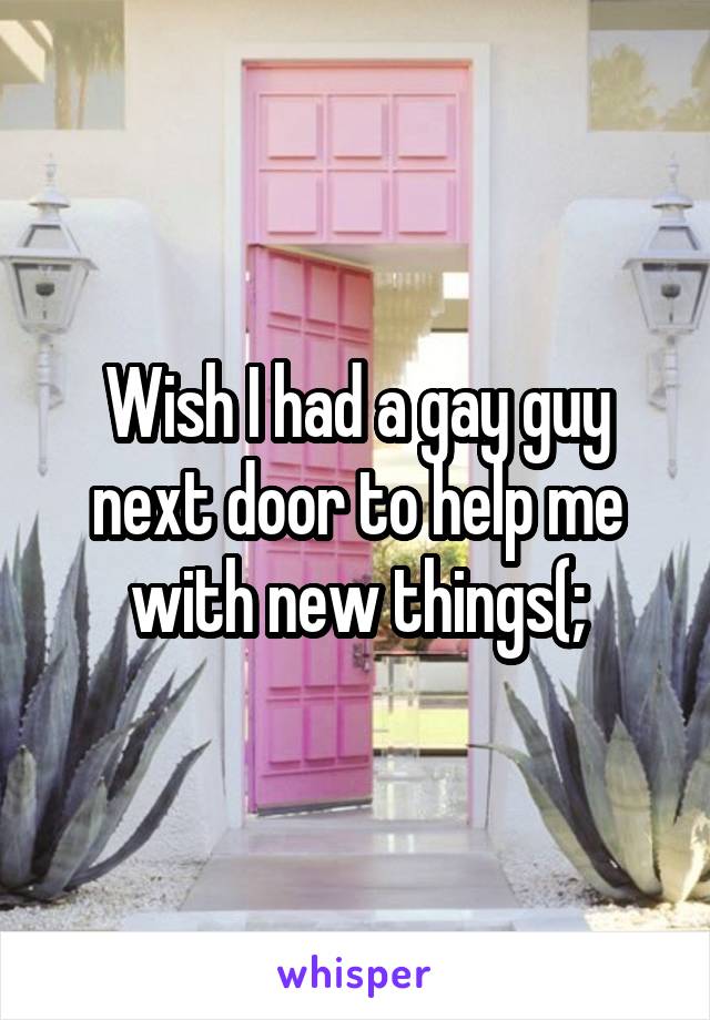 Wish I had a gay guy next door to help me with new things(;