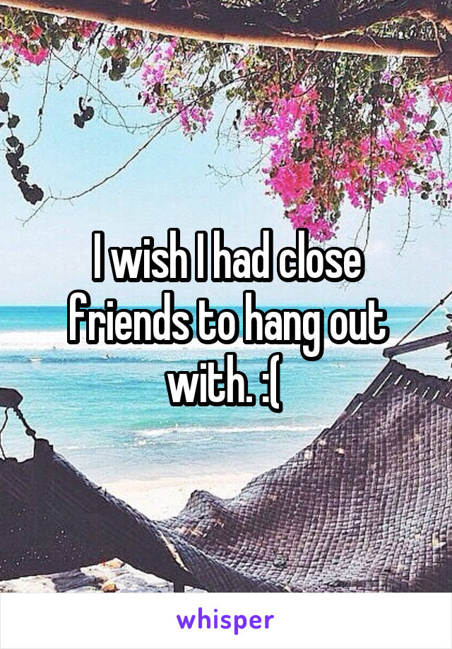 I wish I had close friends to hang out with. :( 