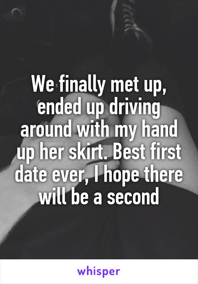 We finally met up, ended up driving around with my hand up her skirt. Best first date ever, I hope there will be a second