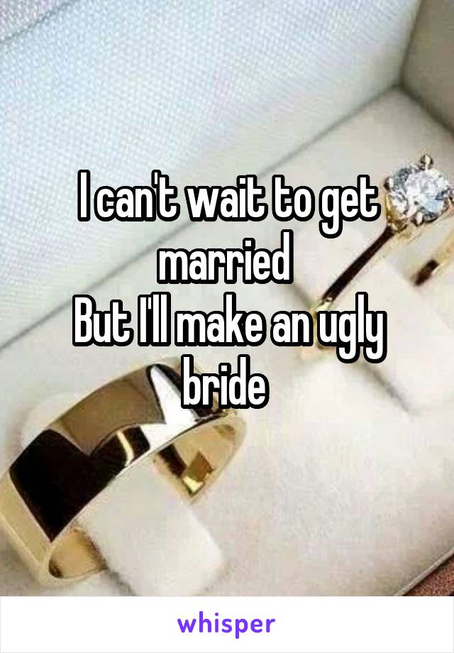 I can't wait to get married 
But I'll make an ugly bride 

