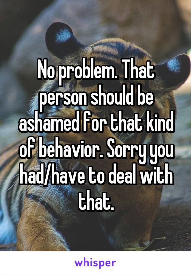 No problem. That person should be ashamed for that kind of behavior. Sorry you had/have to deal with that.
