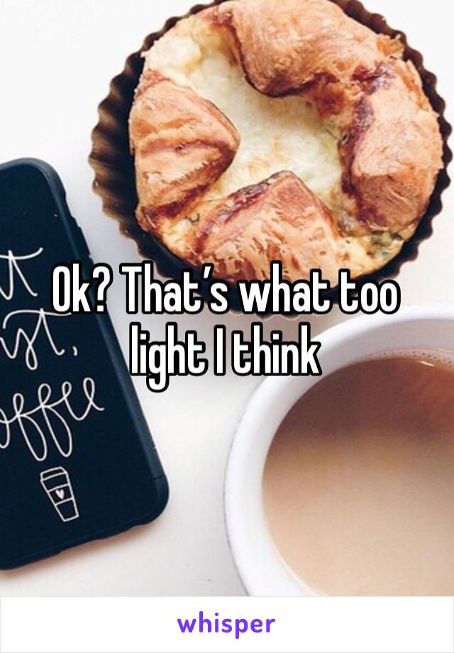 Ok? That’s what too light I think 