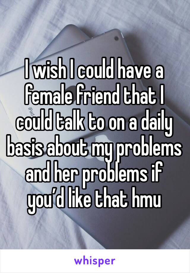 I wish I could have a female friend that I could talk to on a daily basis about my problems and her problems if you’d like that hmu 
