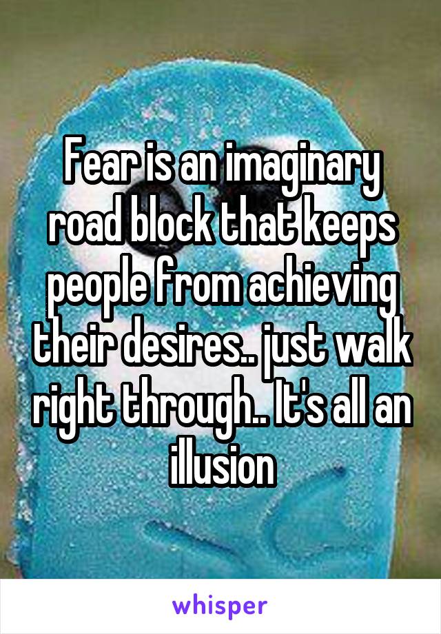 Fear is an imaginary road block that keeps people from achieving their desires.. just walk right through.. It's all an illusion