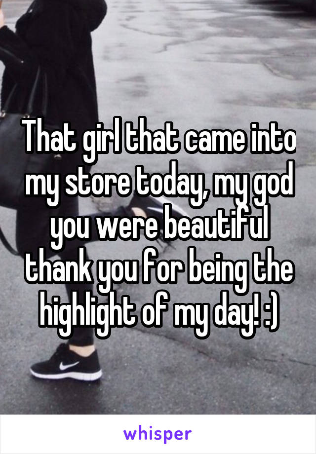 That girl that came into my store today, my god you were beautiful thank you for being the highlight of my day! :)