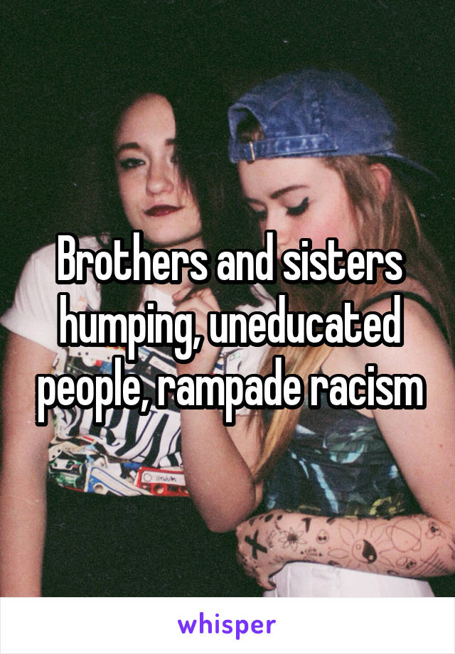 Brothers and sisters humping, uneducated people, rampade racism