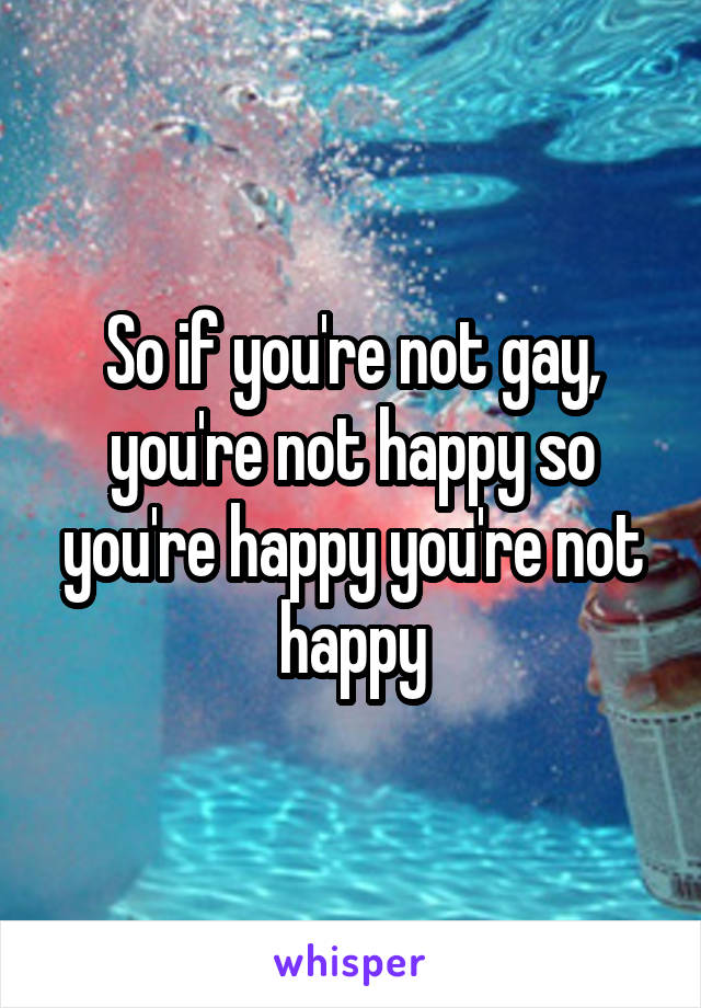 So if you're not gay, you're not happy so you're happy you're not happy