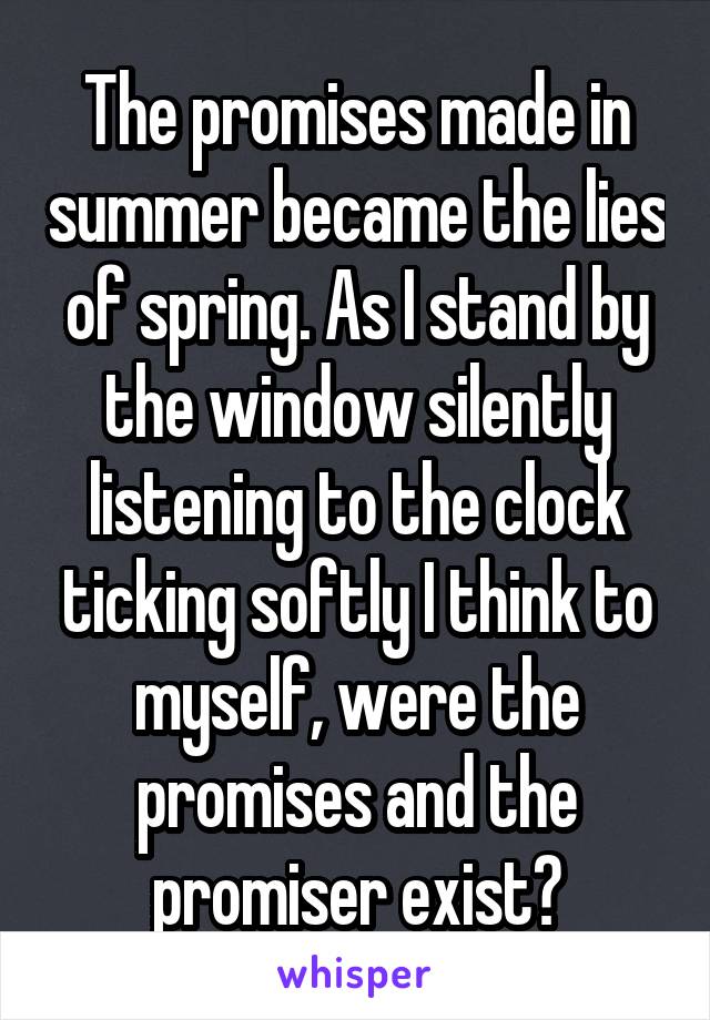 The promises made in summer became the lies of spring. As I stand by the window silently listening to the clock ticking softly I think to myself, were the promises and the promiser exist?