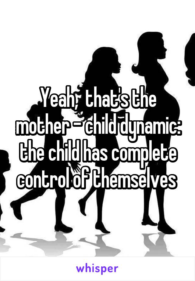 Yeah,  that's the mother - child dynamic: the child has complete control of themselves 