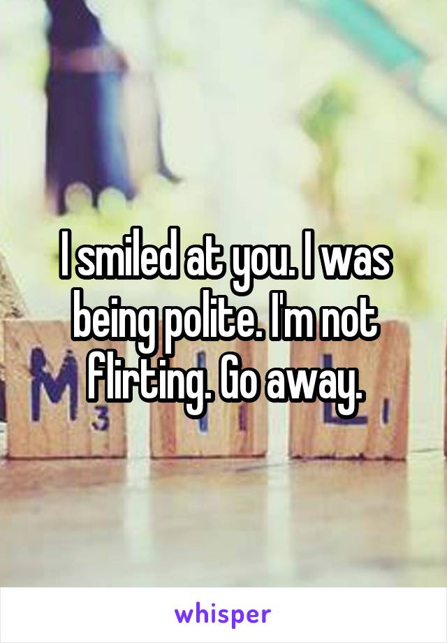 I smiled at you. I was being polite. I'm not flirting. Go away.