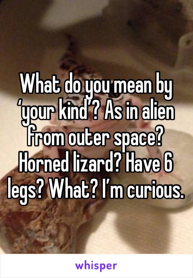 What do you mean by ‘your kind’? As in alien from outer space? Horned lizard? Have 6 legs? What? I’m curious.