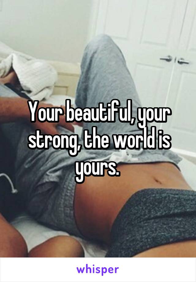 Your beautiful, your strong, the world is yours. 