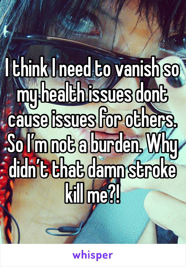 I think I need to vanish so my health issues dont cause issues for others. So I’m not a burden. Why didn’t that damn stroke kill me?! 