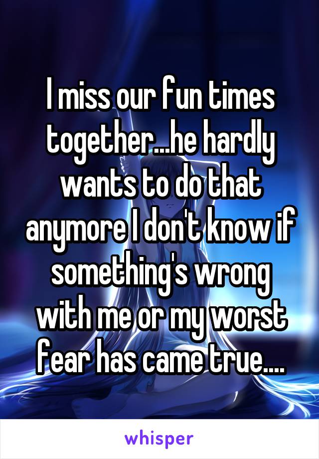 I miss our fun times together...he hardly wants to do that anymore I don't know if something's wrong with me or my worst fear has came true....