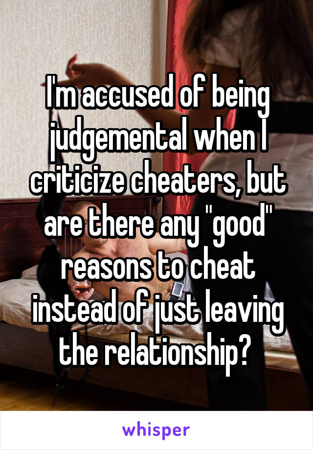 I'm accused of being judgemental when I criticize cheaters, but are there any "good" reasons to cheat instead of just leaving the relationship? 