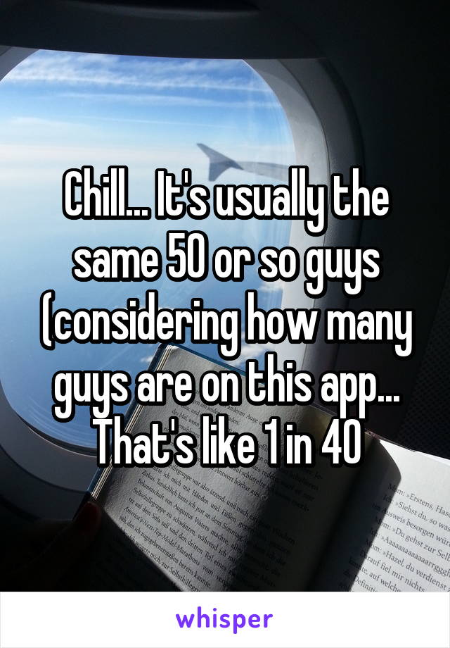Chill... It's usually the same 50 or so guys (considering how many guys are on this app... That's like 1 in 40