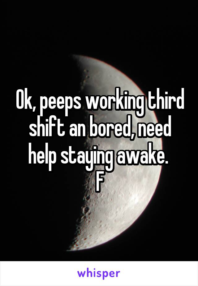 Ok, peeps working third shift an bored, need help staying awake. 
F