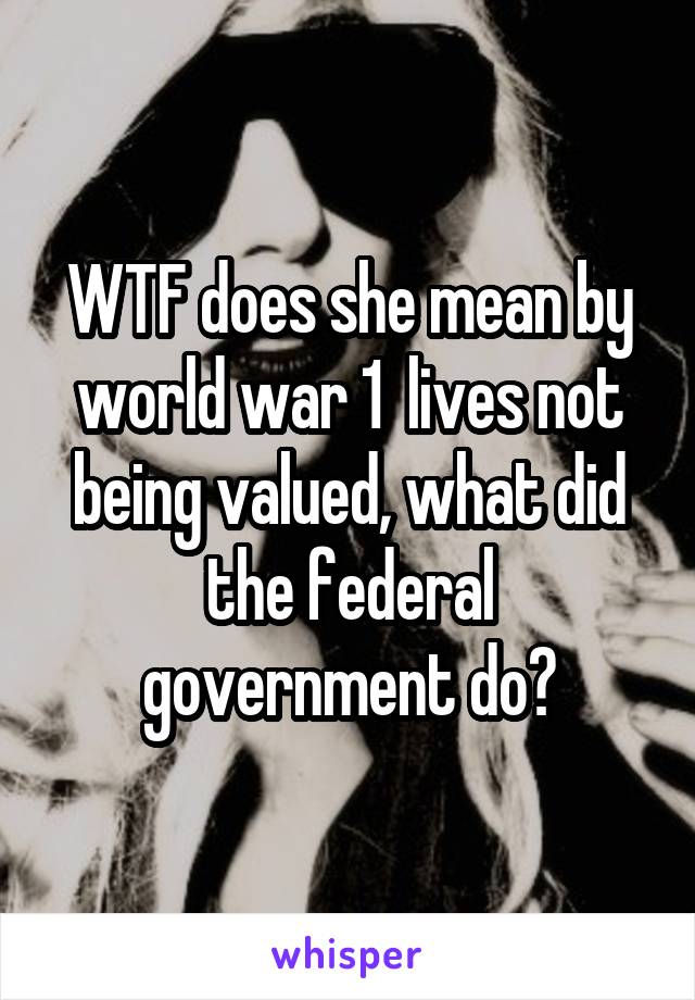 WTF does she mean by world war 1  lives not being valued, what did the federal government do?