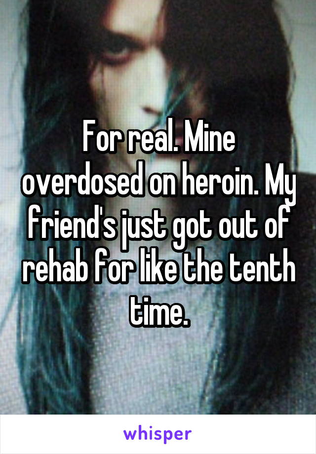 For real. Mine overdosed on heroin. My friend's just got out of rehab for like the tenth time.