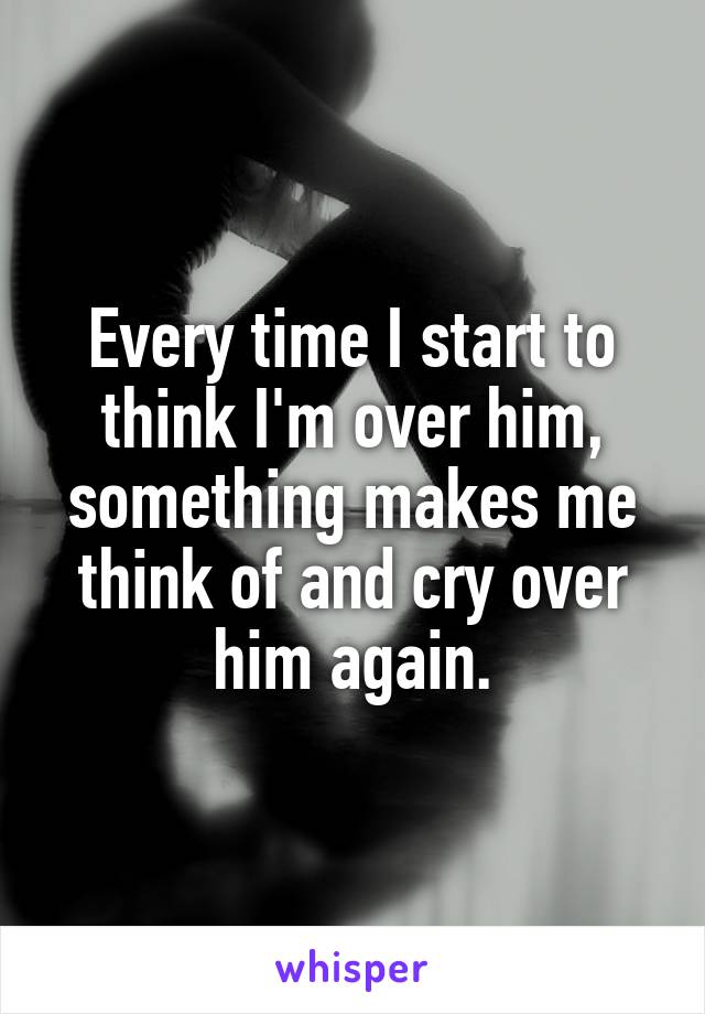 Every time I start to think I'm over him, something makes me think of and cry over him again.
