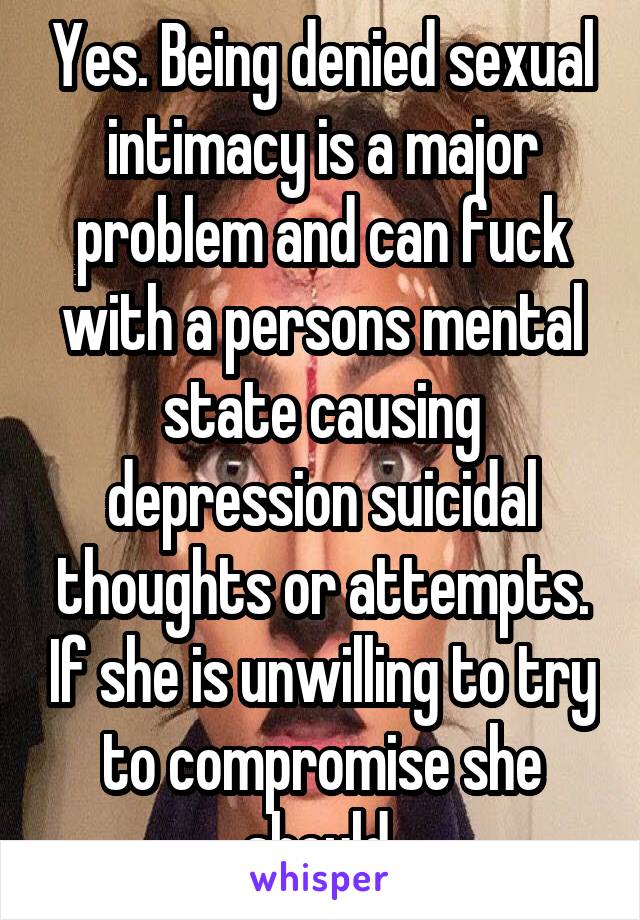 Yes. Being denied sexual intimacy is a major problem and can fuck with a persons mental state causing depression suicidal thoughts or attempts. If she is unwilling to try to compromise she should 