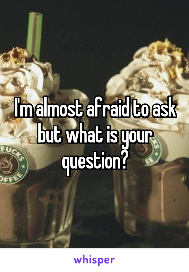 I'm almost afraid to ask but what is your question?