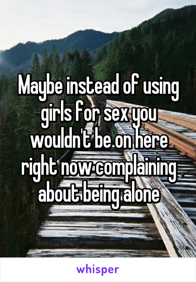Maybe instead of using girls for sex you wouldn't be on here right now complaining about being alone