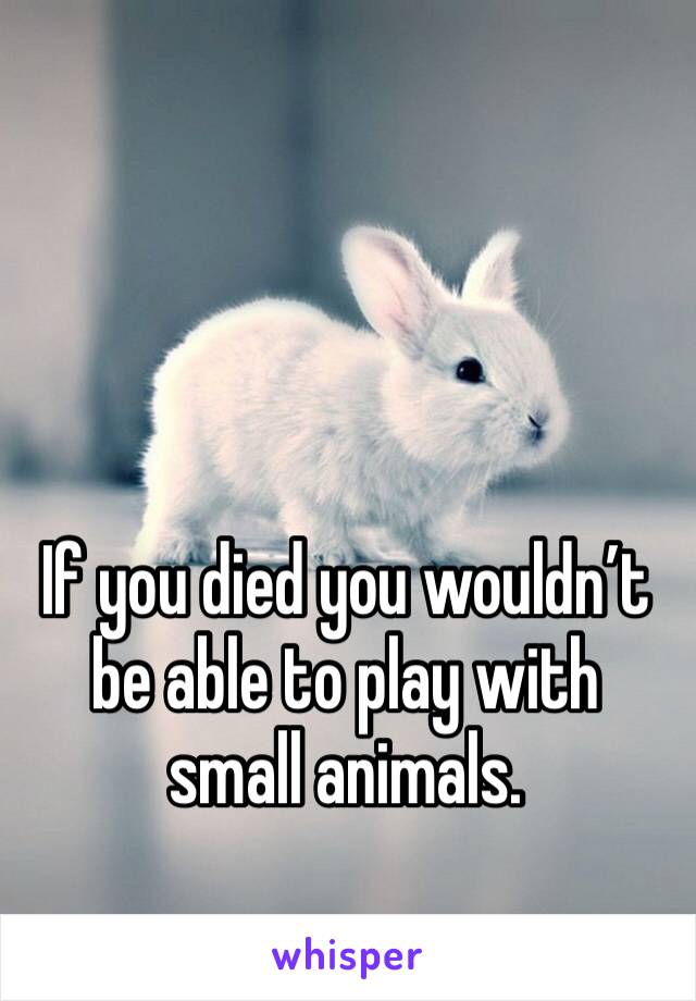 If you died you wouldn’t be able to play with small animals. 