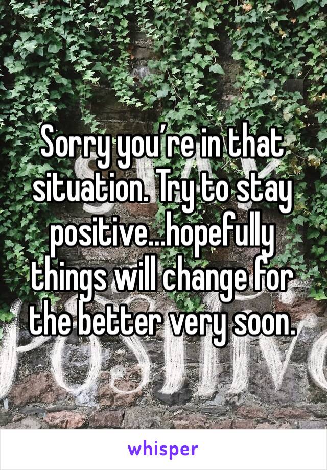 Sorry you’re in that situation. Try to stay positive...hopefully things will change for the better very soon.