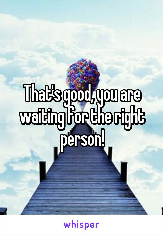 That's good, you are waiting for the right person!