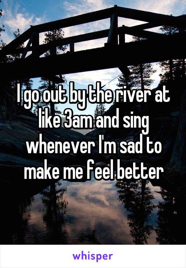 I go out by the river at like 3am and sing whenever I'm sad to make me feel better