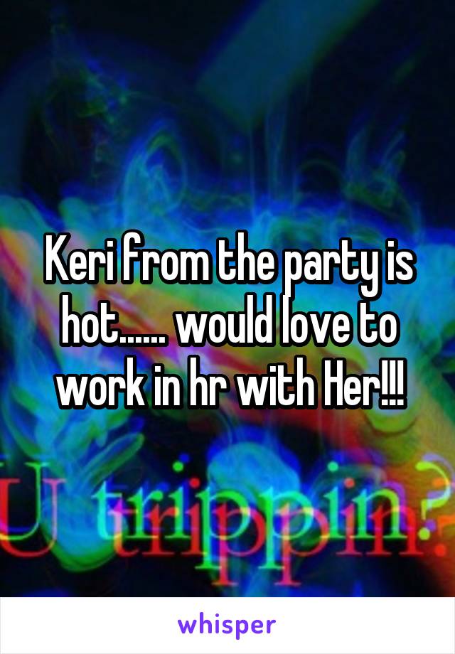 Keri from the party is hot...... would love to work in hr with Her!!!