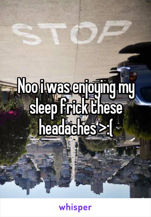 Noo i was enjoying my sleep frick these headaches >:(