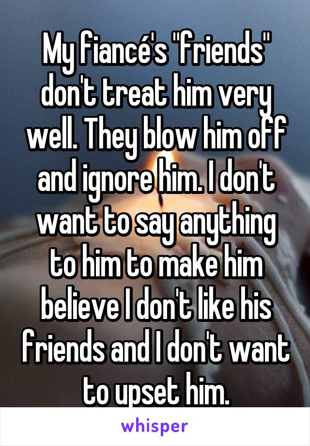 My fiancé's "friends" don't treat him very well. They blow him off and ignore him. I don't want to say anything to him to make him believe I don't like his friends and I don't want to upset him.