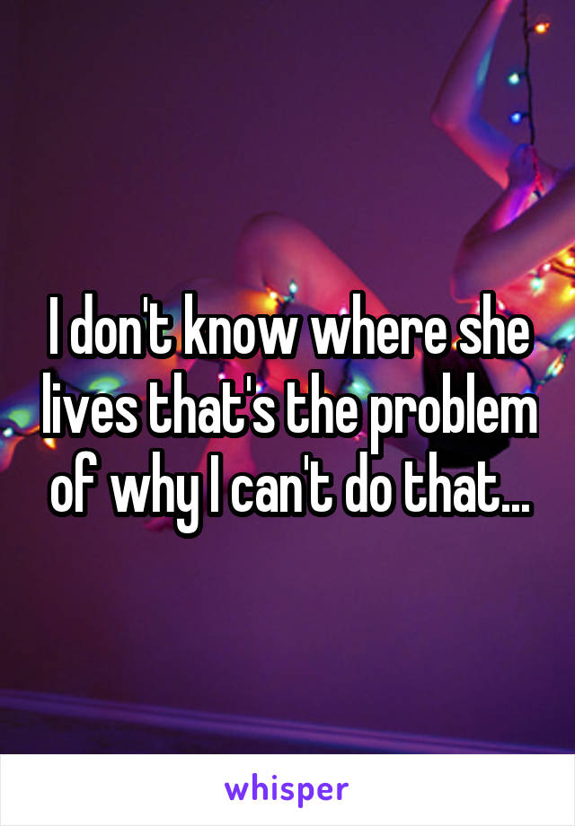 I don't know where she lives that's the problem of why I can't do that...