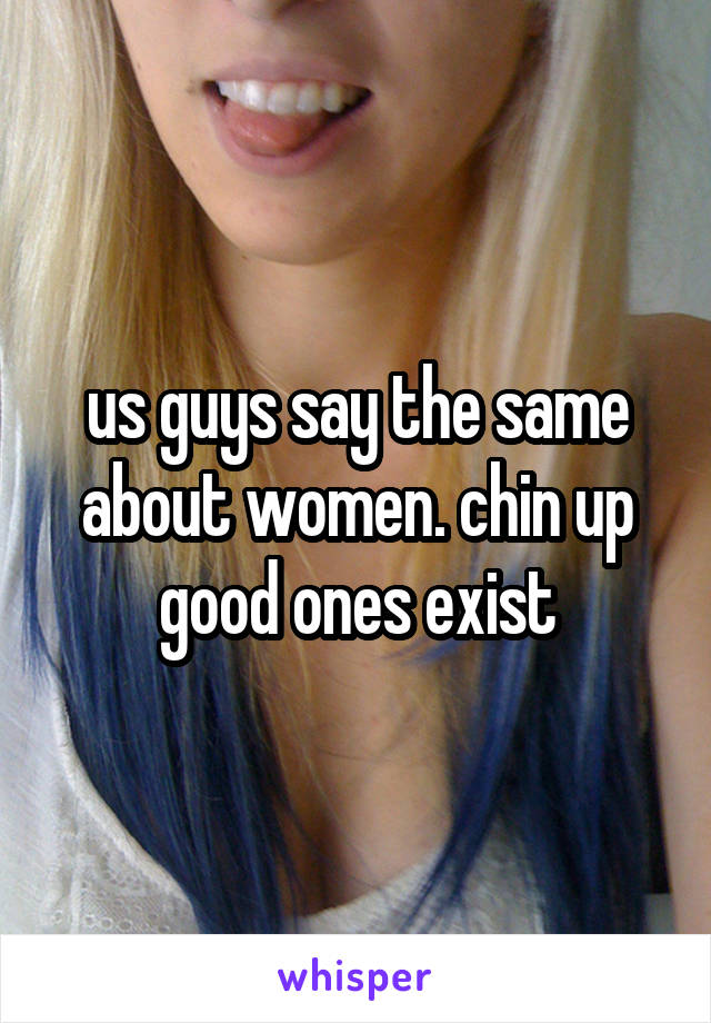 us guys say the same about women. chin up good ones exist