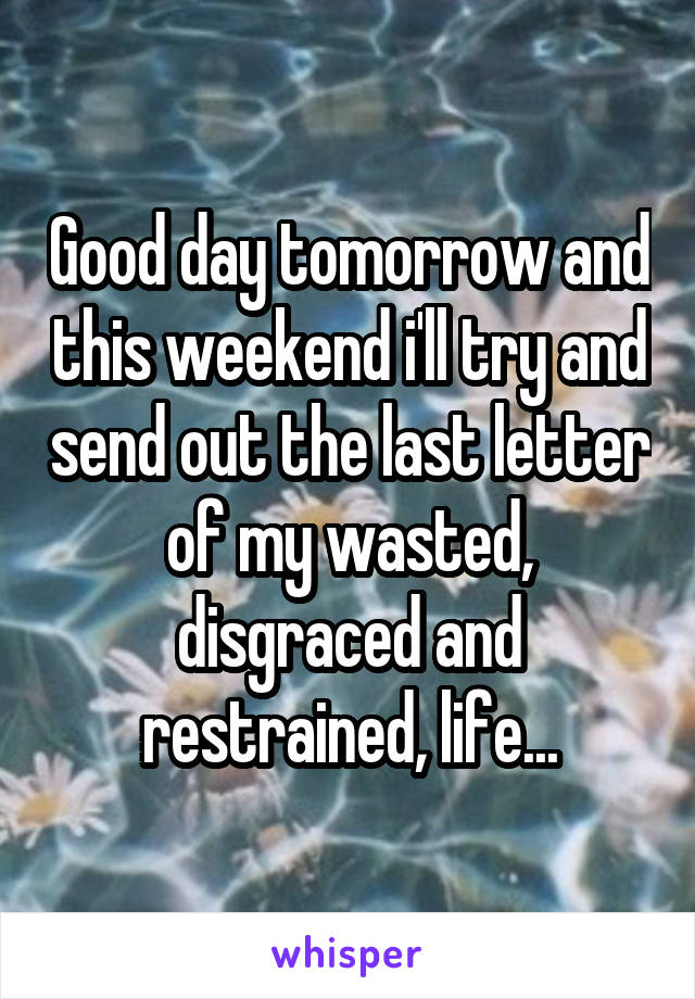 Good day tomorrow and this weekend i'll try and send out the last letter of my wasted, disgraced and restrained, life...