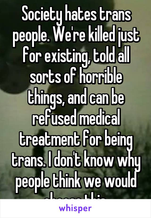 Society hates trans people. We're killed just for existing, told all sorts of horrible things, and can be refused medical treatment for being trans. I don't know why people think we would choose this.