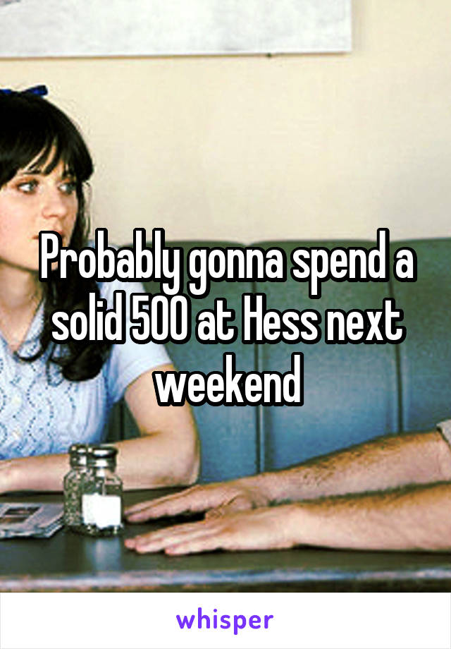 Probably gonna spend a solid 500 at Hess next weekend