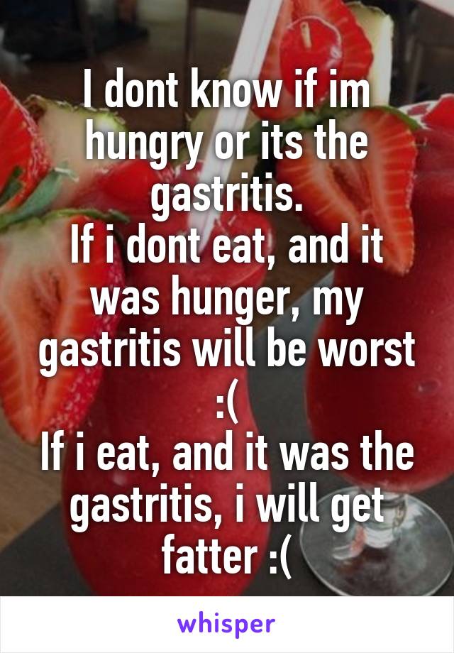 I dont know if im hungry or its the gastritis.
If i dont eat, and it was hunger, my gastritis will be worst :(
If i eat, and it was the gastritis, i will get fatter :(