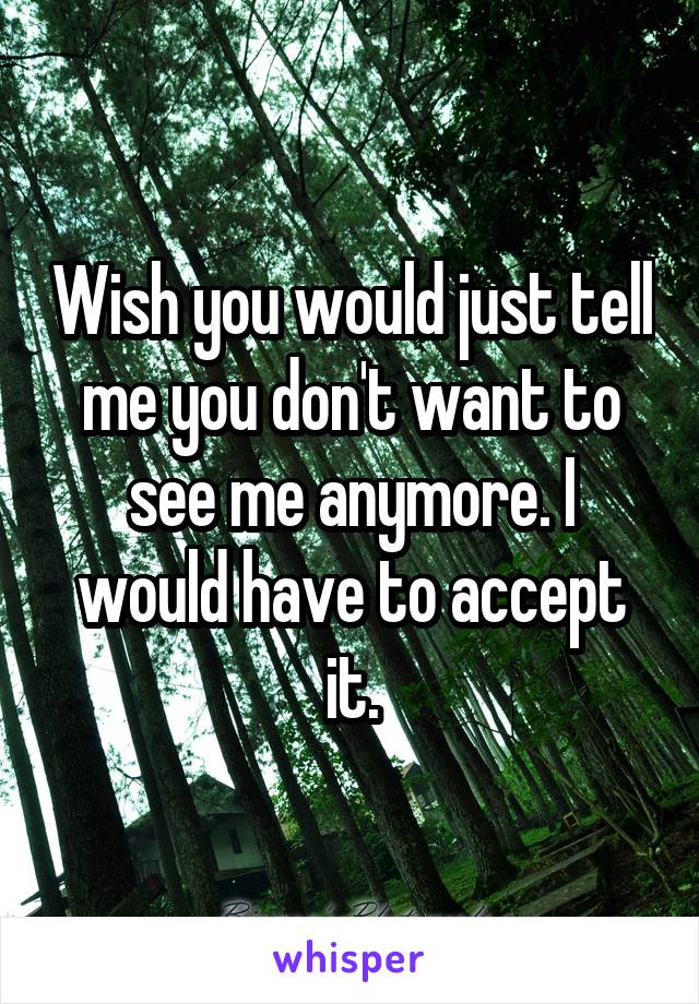 Wish you would just tell me you don't want to see me anymore. I would have to accept it.
