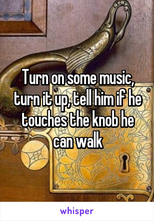 Turn on some music, turn it up, tell him if he touches the knob he can walk