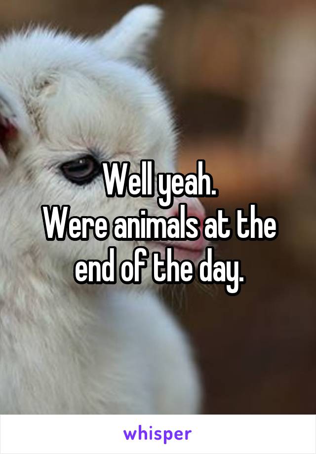 Well yeah.
Were animals at the end of the day.