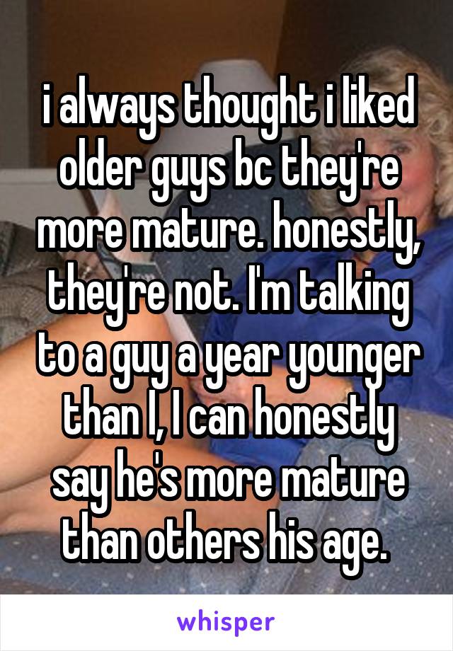 i always thought i liked older guys bc they're more mature. honestly, they're not. I'm talking to a guy a year younger than I, I can honestly say he's more mature than others his age. 