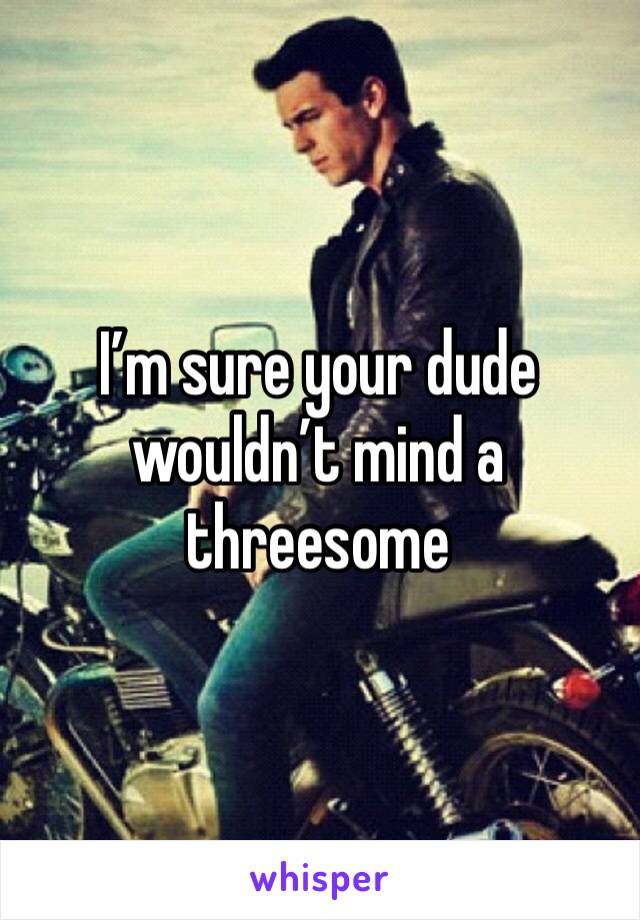 I’m sure your dude wouldn’t mind a threesome 